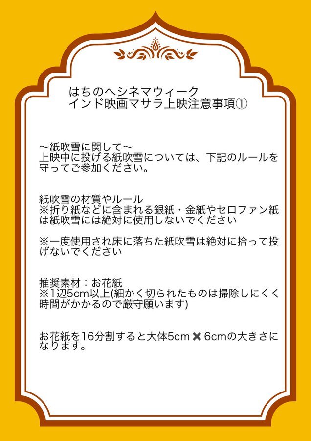 はちのへシネマウィーク インド映画マサラ上映注意事項①。〜紙吹雪に関して〜 上映中に投げる紙吹雪については、下記のルールを守ってご参加ください。紙吹雪の材質やルール：※折り紙などに含まれる銀紙・金紙やセロファン紙は紙吹雪には絶対に使用しないでください。※一度使用され床に落ちた紙吹雪は絶対に拾って投げないでください。推奨素材：お花紙。※1辺5cm以上（細かく切られたものは掃除しにくく時間がかかるので厳守願います）。お花紙を16分割すると大体5cm×6cmの大きさになります。