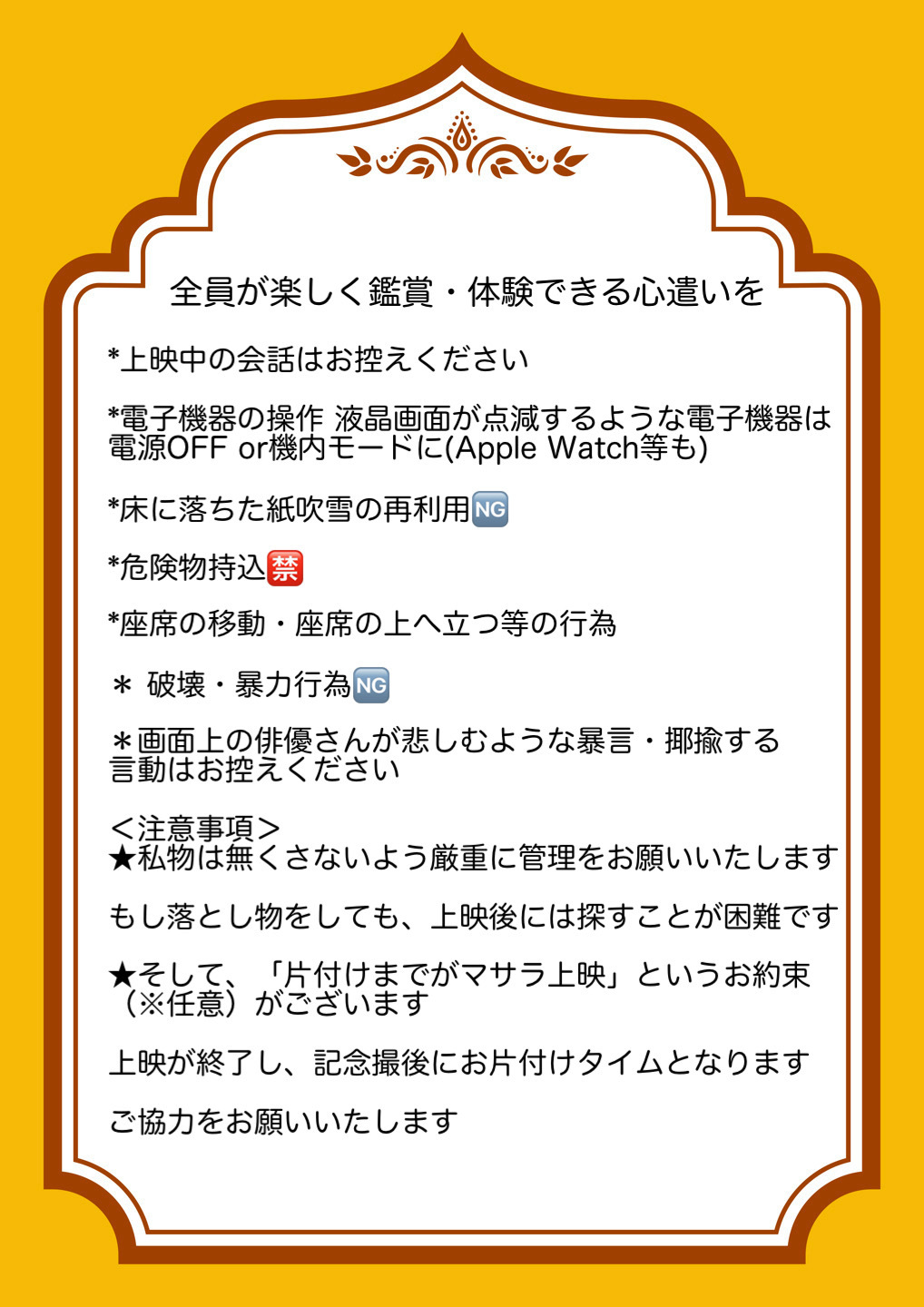 全員が楽しく鑑賞・体験できる心遣いを。上映中の会話はお控えください。電子機器の操作：液晶画面が点滅するような電子機器は電源OFFまたは機内モードに（Apple Watch等も）。床に落ちた紙吹雪の再利用はNG。危険物の持ち込みは禁止。座席の移動・座席の上へ立つ等の行為。破壊・暴力行為はNG。画面上の俳優さんが悲しむような暴言・揶揄する言動はお控えください。＜注意事項＞ 私物は無くさないよう厳重に管理をお願いいたします。もし落とし物をしても、上映後には探すことが困難です。そして、「片付けまでがマサラ上映」というお約束（※任意）がございます。上映が終了し、記念撮影後にお片付けタイムとなります。ご協力をお願いいたします。